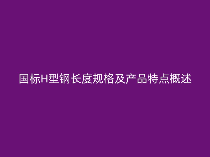 国标H型钢长度规格及产品特点概述