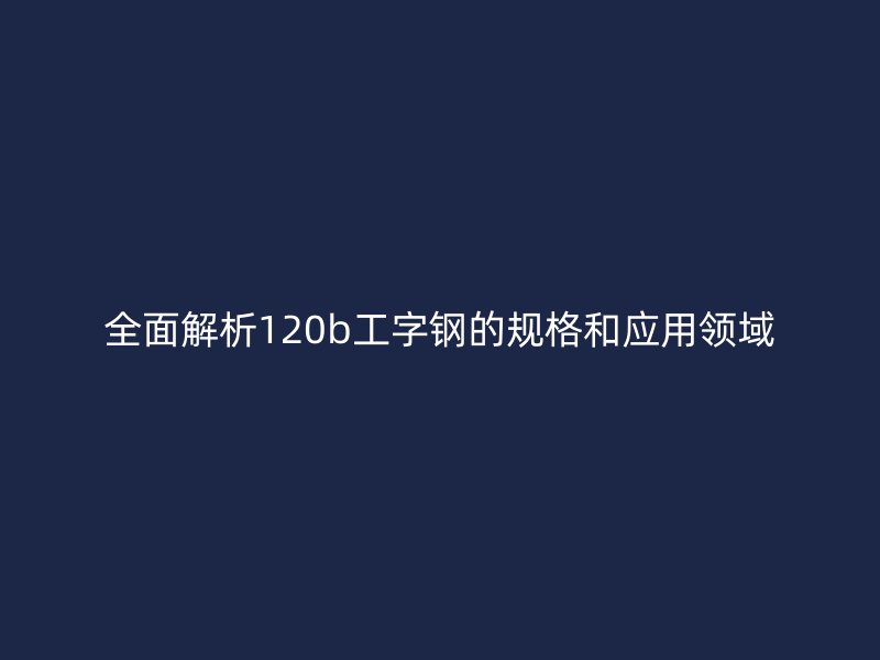 全面解析120b工字钢的规格和应用领域