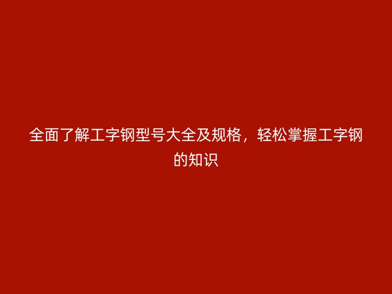 全面了解工字钢型号大全及规格，轻松掌握工字钢的知识