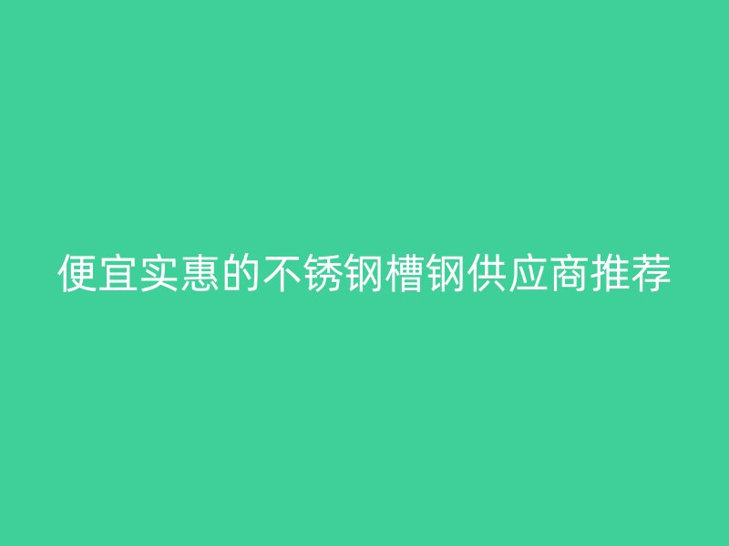 便宜实惠的不锈钢槽钢供应商推荐