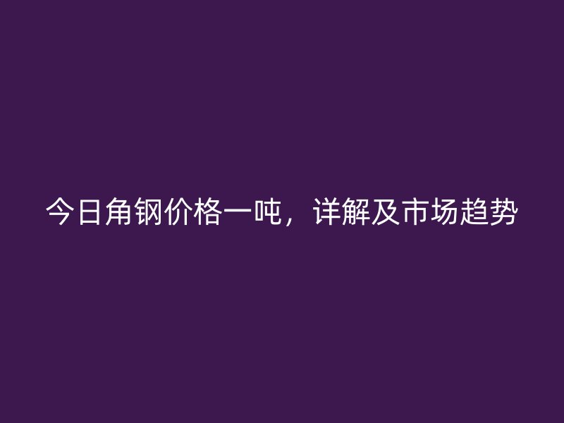 今日角钢价格一吨，详解及市场趋势