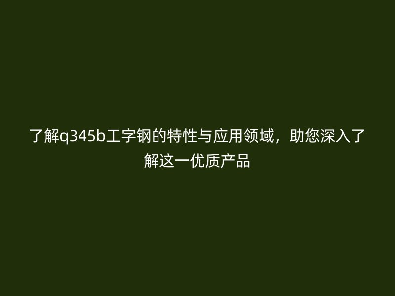 了解q345b工字钢的特性与应用领域，助您深入了解这一优质产品