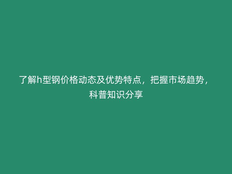 了解h型钢价格动态及优势特点，把握市场趋势，科普知识分享
