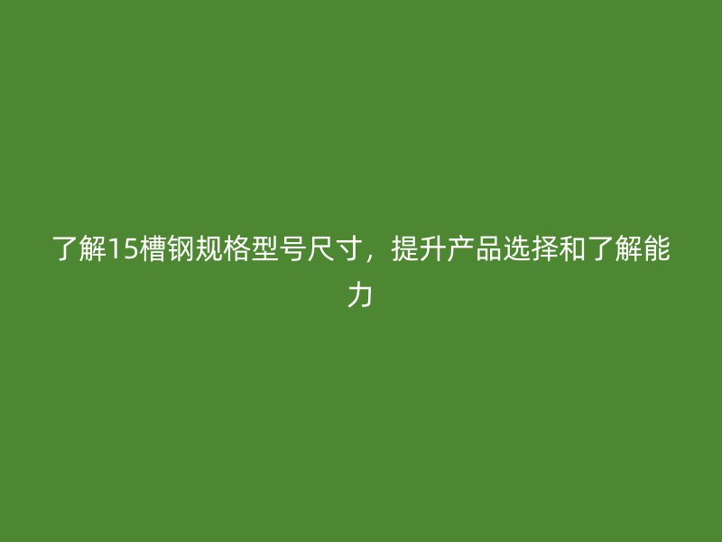 了解15槽钢规格型号尺寸，提升产品选择和了解能力