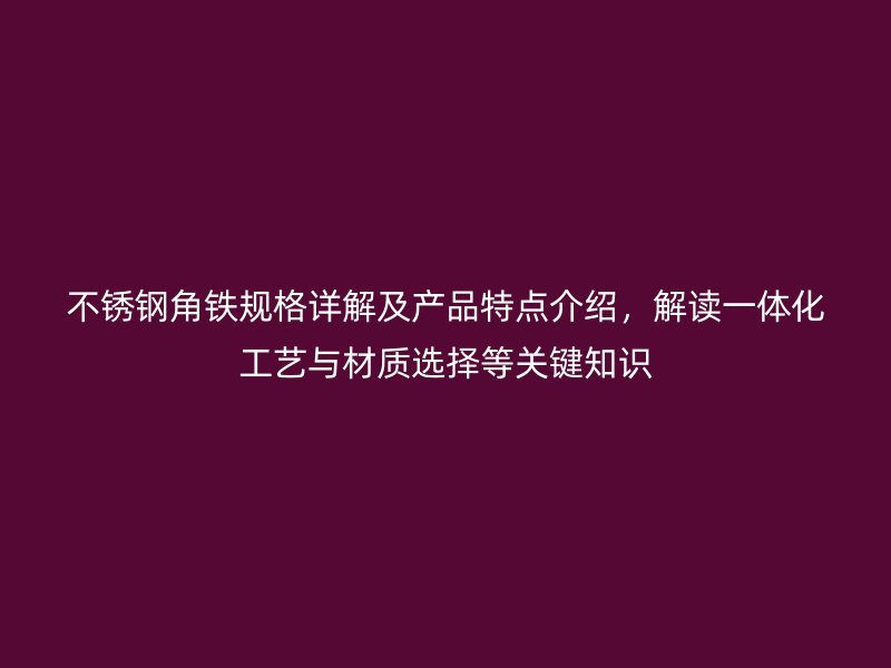 不锈钢角铁规格详解及产品特点介绍，解读一体化工艺与材质选择等关键知识