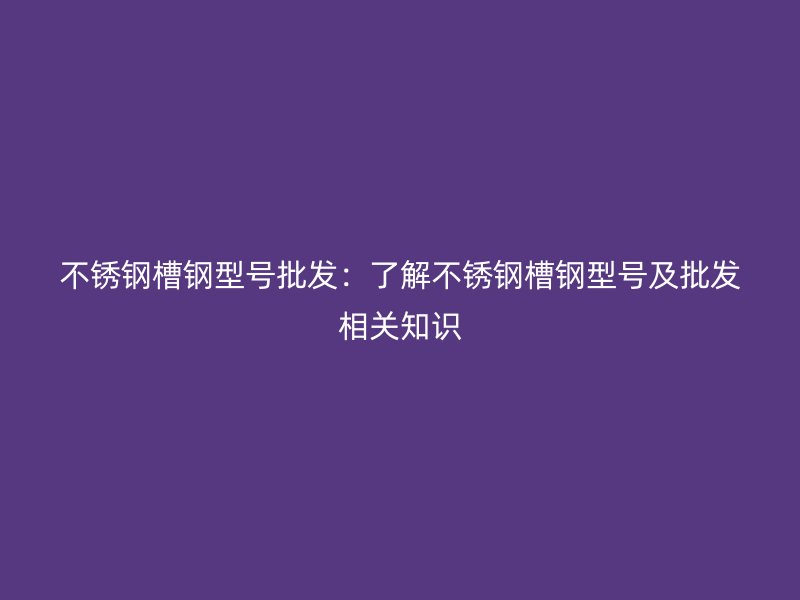 不锈钢槽钢型号批发:了解不锈钢槽钢型号及批发相关知识