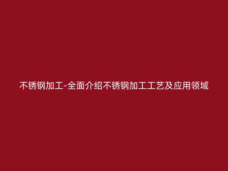 不锈钢加工-全面介绍不锈钢加工工艺及应用领域