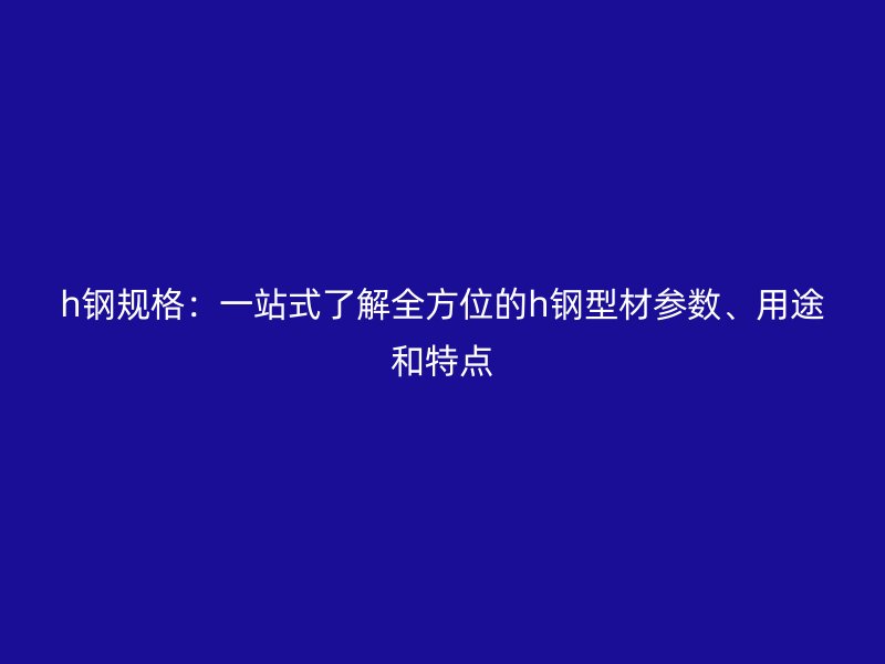 h钢规格：一站式了解全方位的h钢型材参数、用途和特点