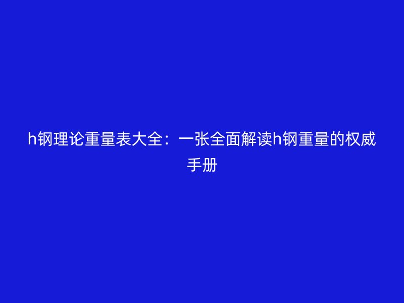 h钢理论重量表大全：一张全面解读h钢重量的权威手册