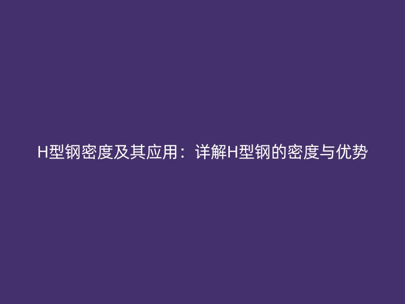 H型钢密度及其应用:详解H型钢的密度与优势