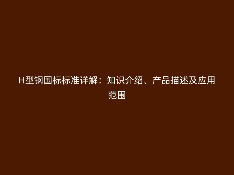H型钢国标标准详解：知识介绍、产品描述及应用范围