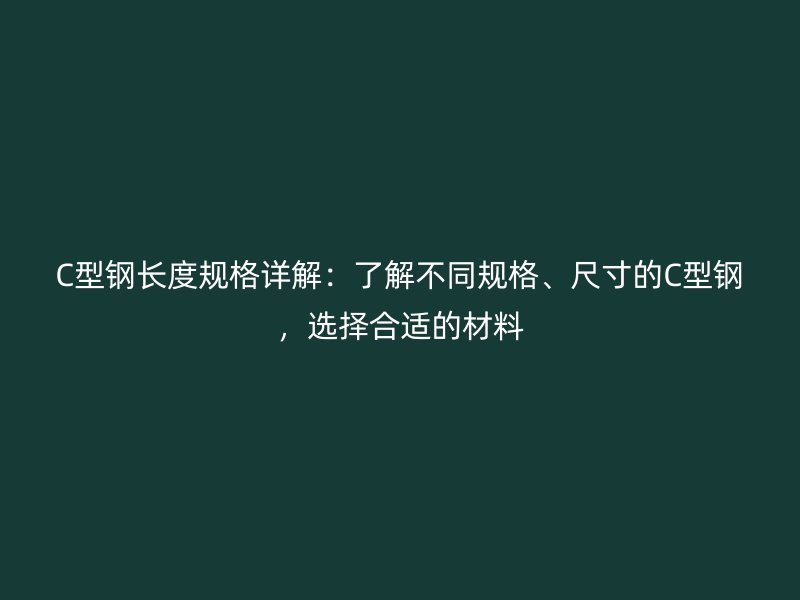 C型钢长度规格详解：了解不同规格、尺寸的C型钢，选择合适的材料