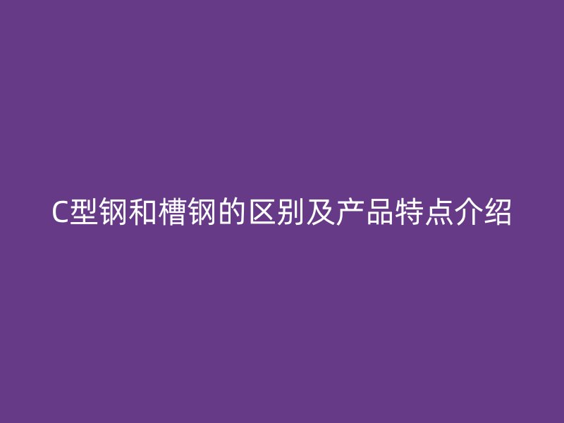 C型钢和槽钢的区别及产品特点介绍