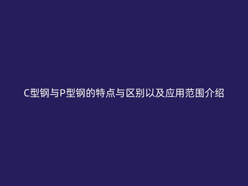 C型钢与P型钢的特点与区别以及应用范围介绍
