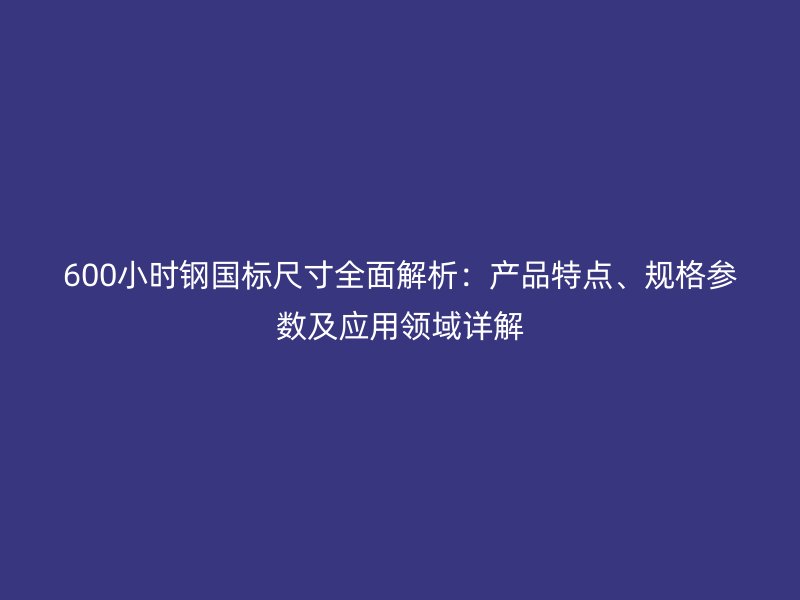 600小时钢国标尺寸全面解析:产品特点、规格参数及应用领域详解