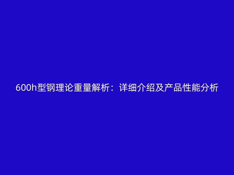 600h型钢理论重量解析：详细介绍及产品性能分析