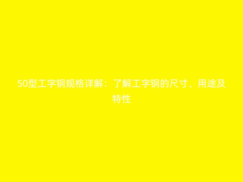 50型工字钢规格详解:了解工字钢的尺寸、用途及特性
