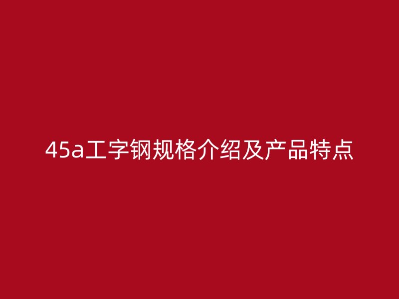 45a工字钢规格介绍及产品特点
