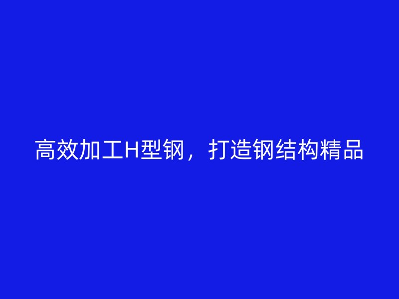 高效加工H型钢,打造钢结构精品