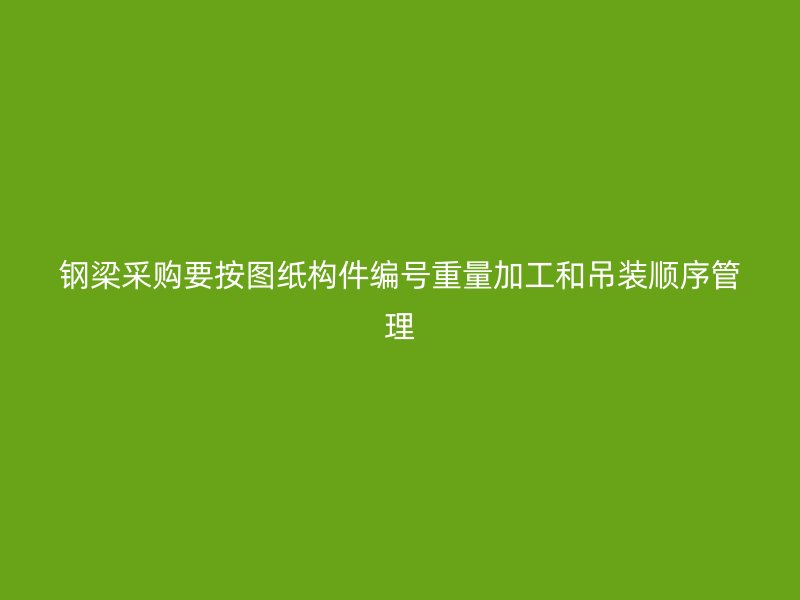 钢梁采购要按图纸构件编号重量加工和吊装顺序管理