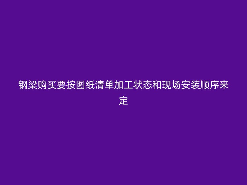钢梁购买要按图纸清单加工状态和现场安装顺序来定