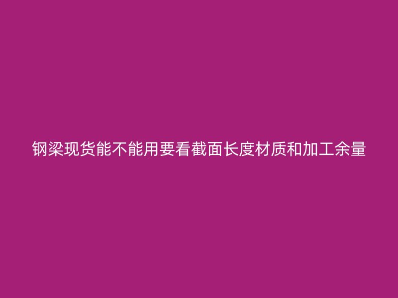 钢梁现货能不能用要看截面长度材质和加工余量