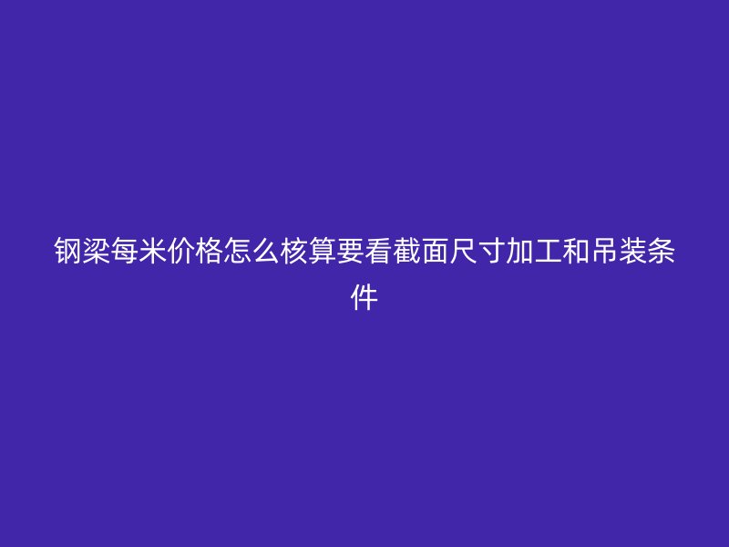 钢梁每米价格怎么核算要看截面尺寸加工和吊装条件