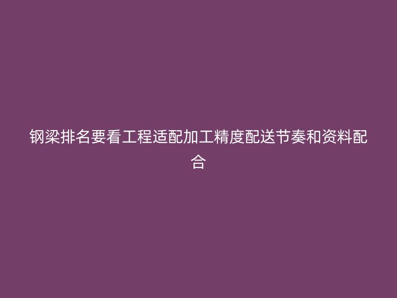 钢梁排名要看工程适配加工精度配送节奏和资料配合