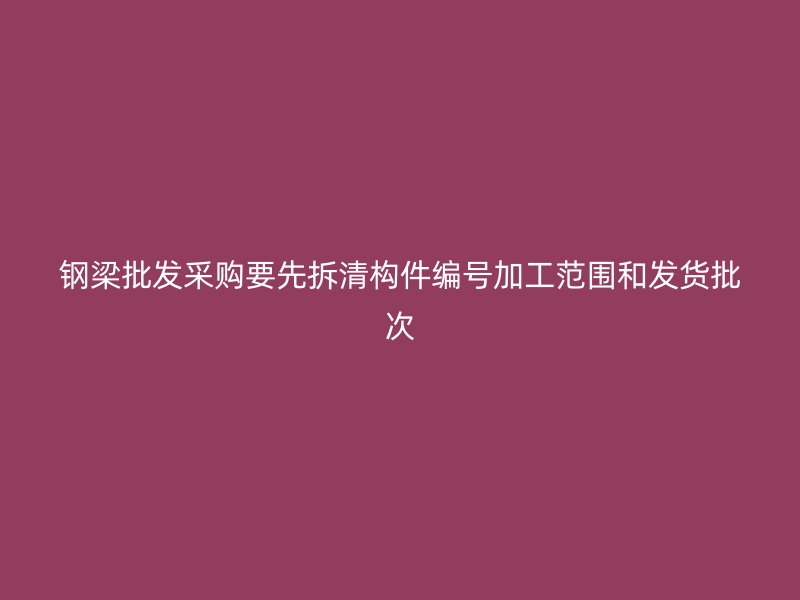 钢梁批发采购要先拆清构件编号加工范围和发货批次