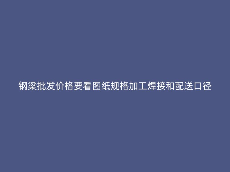 钢梁批发价格要看图纸规格加工焊接和配送口径