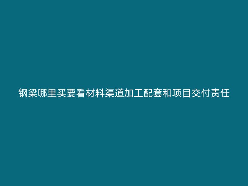 钢梁哪里买要看材料渠道加工配套和项目交付责任