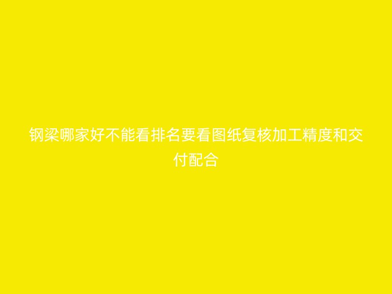 钢梁哪家好不能看排名要看图纸复核加工精度和交付配合