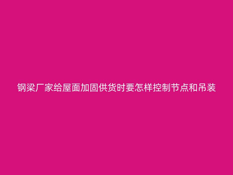 钢梁厂家给屋面加固供货时要怎样控制节点和吊装