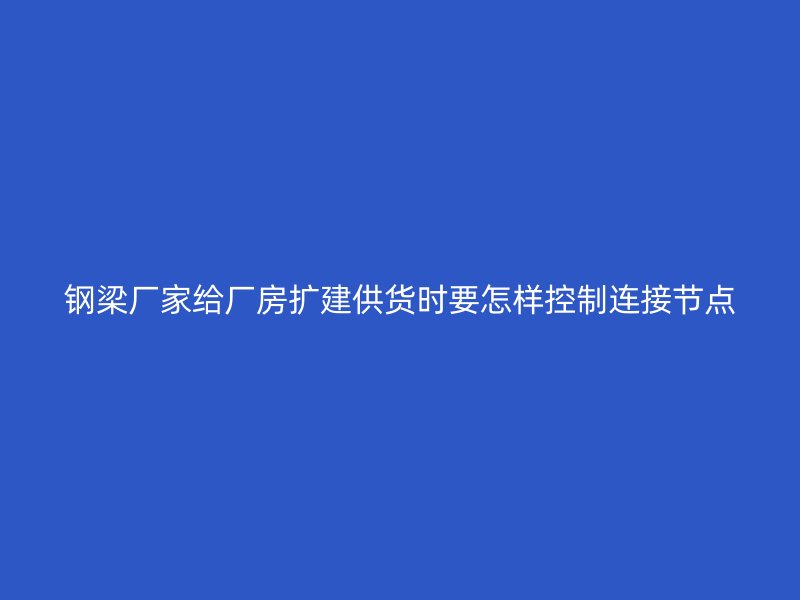 钢梁厂家给厂房扩建供货时要怎样控制连接节点
