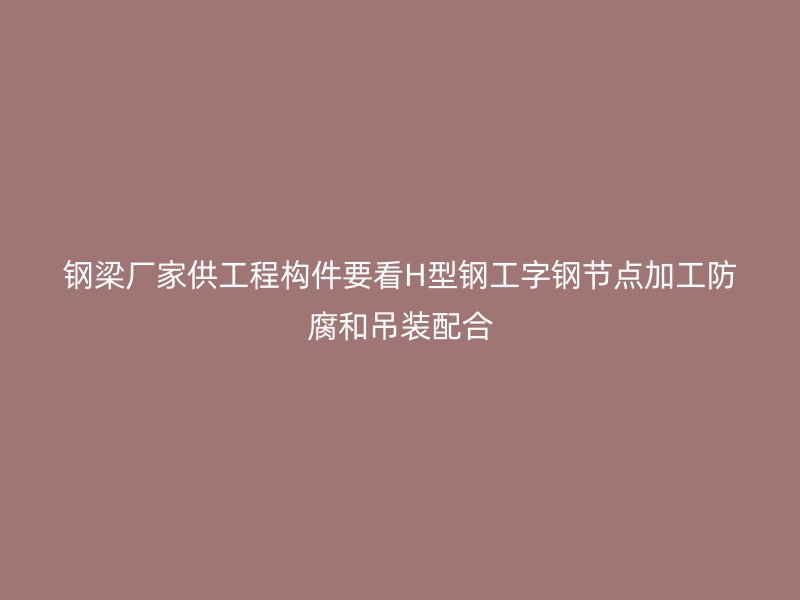 钢梁厂家供工程构件要看H型钢工字钢节点加工防腐和吊装配合