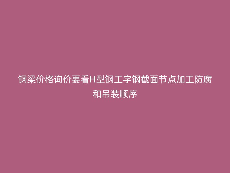 钢梁价格询价要看H型钢工字钢截面节点加工防腐和吊装顺序