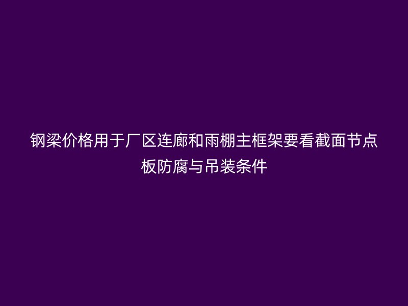 钢梁价格用于厂区连廊和雨棚主框架要看截面节点板防腐与吊装条件