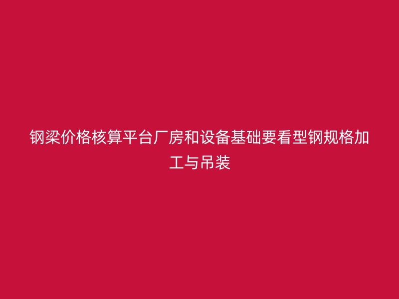 钢梁价格核算平台厂房和设备基础要看型钢规格加工与吊装
