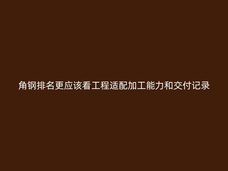 角钢排名更应该看工程适配加工能力和交付记录