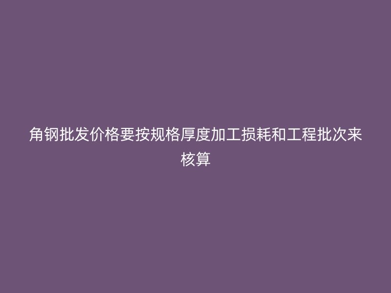 角钢批发价格要按规格厚度加工损耗和工程批次来核算