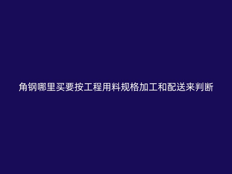 角钢哪里买要按工程用料规格加工和配送来判断
