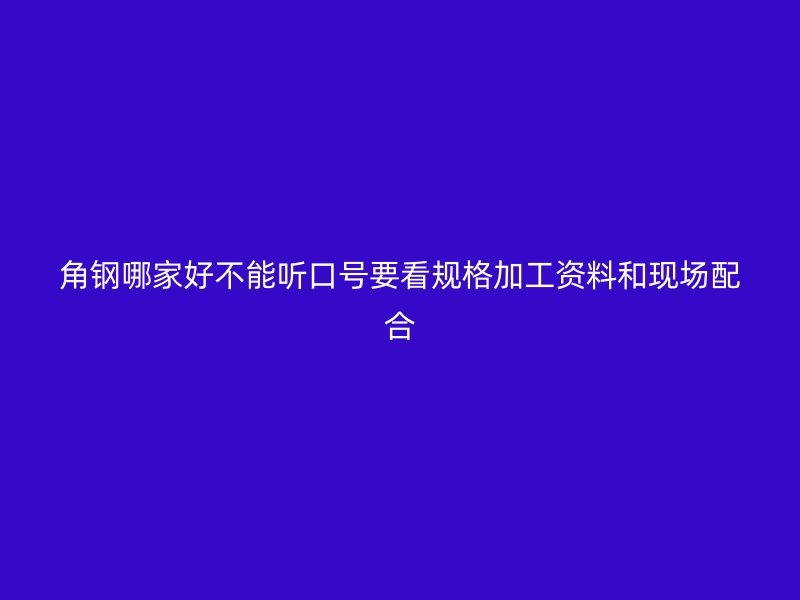 角钢哪家好不能听口号要看规格加工资料和现场配合