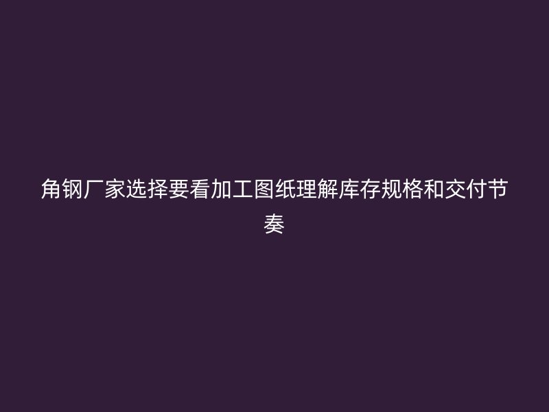 角钢厂家选择要看加工图纸理解库存规格和交付节奏