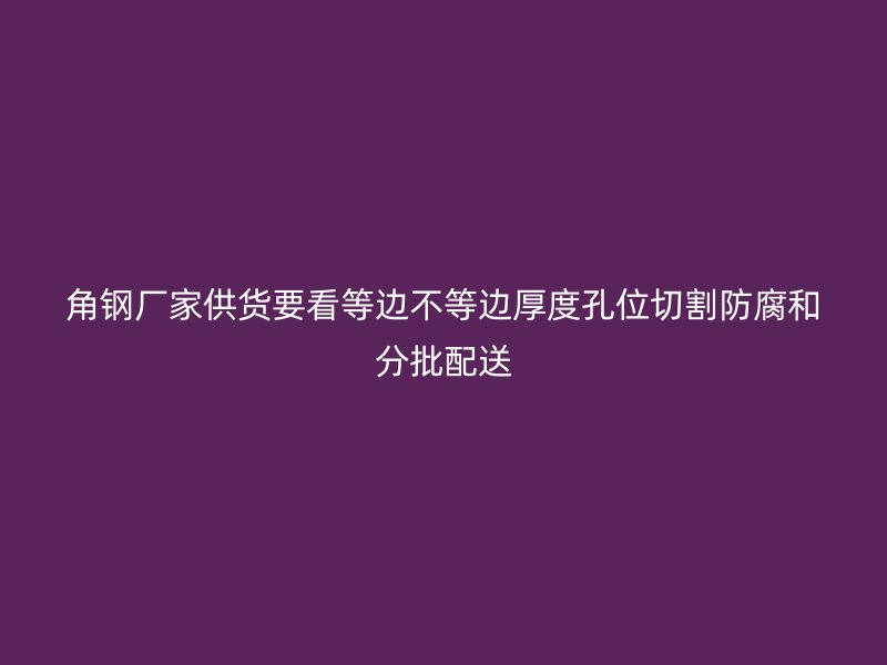 角钢厂家供货要看等边不等边厚度孔位切割防腐和分批配送