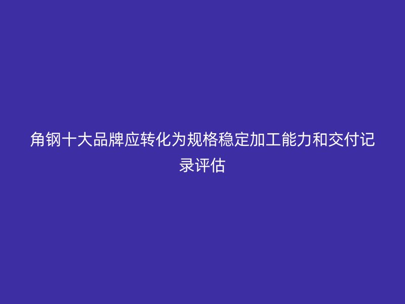角钢十大品牌应转化为规格稳定加工能力和交付记录评估