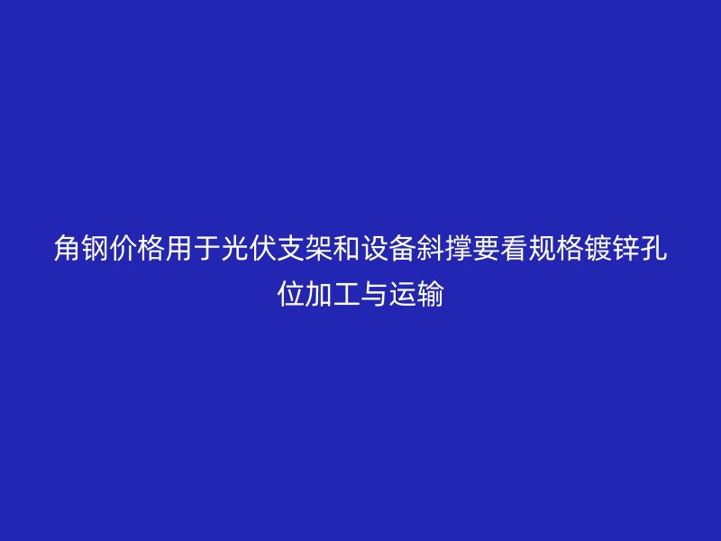 角钢价格用于光伏支架和设备斜撑要看规格镀锌孔位加工与运输