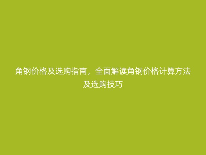 角钢价格及选购指南,全面解读角钢价格计算方法及选购技巧