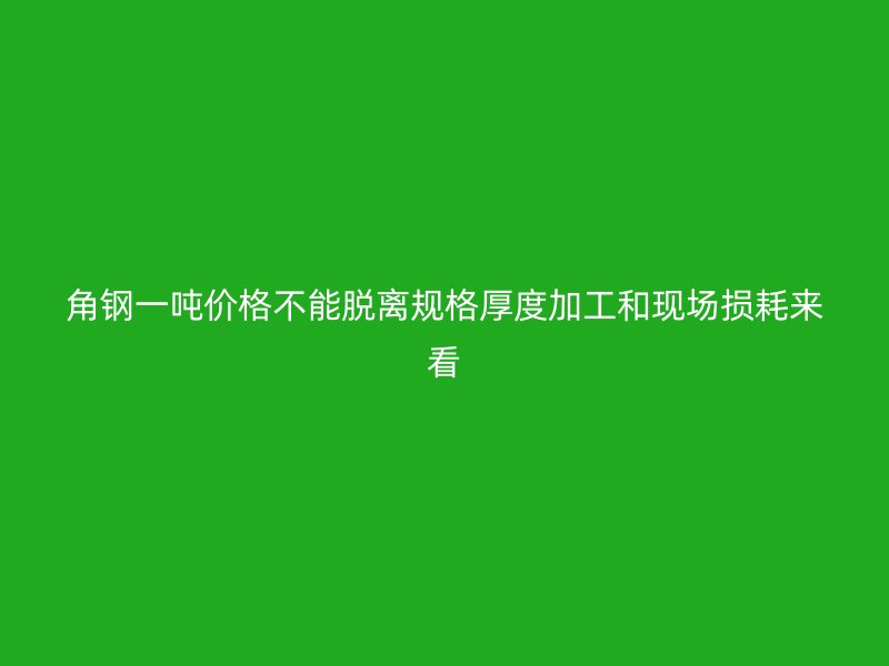 角钢一吨价格不能脱离规格厚度加工和现场损耗来看