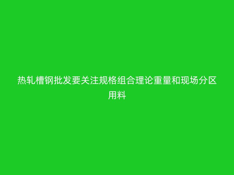 热轧槽钢批发要关注规格组合理论重量和现场分区用料