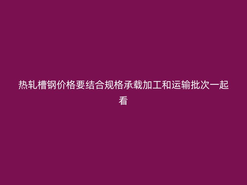 热轧槽钢价格要结合规格承载加工和运输批次一起看
